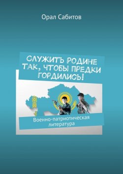 Книга "Служить Родине так, чтобы предки гордились! Военно-патриотическая литература" – Орал Сабитов