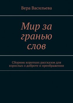 Книга "Мир за гранью слов. Сборник коротких рассказов для взрослых о доброте и преображении" – Вера Васильева