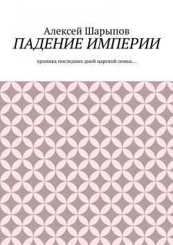 Книга "Падение Империи. Хроника последних дней царской семьи…" – Алексей Шарыпов