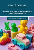 Бизнес – идея: изготовление домашнего мыла. Практическое руководство (Алексей Сабадырь)