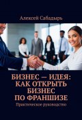 Бизнес – идея: как открыть бизнес по франшизе. Практическое руководство (Алексей Сабадырь)