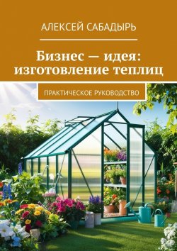 Книга "Бизнес – идея: изготовление теплиц. Практическое руководство" – Алексей Сабадырь