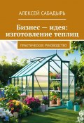 Бизнес – идея: изготовление теплиц. Практическое руководство (Алексей Сабадырь)