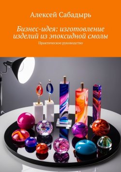 Книга "Бизнес-идея: изготовление изделий из эпоксидной смолы. Практическое руководство" – Алексей Сабадырь