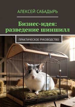 Книга "Бизнес-идея: разведение шиншилл. Практическое руководство" – Алексей Сабадырь