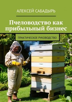 Книга "Пчеловодство как прибыльный бизнес. Практическое руководство" – Алексей Сабадырь