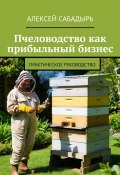 Пчеловодство как прибыльный бизнес. Практическое руководство (Алексей Сабадырь)