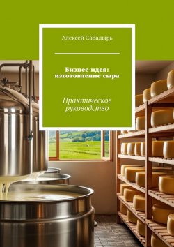 Книга "Бизнес-идея: изготовление сыра. Практическое руководство" – Алексей Сабадырь