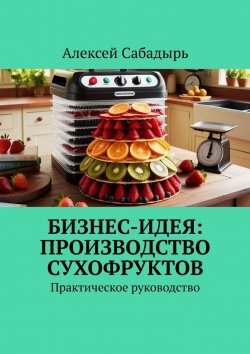 Книга "Бизнес-идея: производство сухофруктов. Практическое руководство" – Алексей Сабадырь