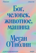 Бог, человек, животное, машина. Поиски смысла в расколдованном мире (Меган О’Гиблин, 2021)