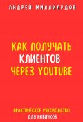 Как получать клиентов через YouTube. Практическое руководство для новичков (Андрей Миллиардов, 2024)