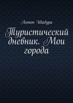 Книга "Туристический дневник. Мои города" – Антон Шадура