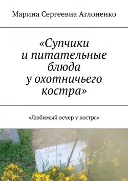 Книга "«Супчики и питательные блюда у охотничьего костра». «Любимый вечер у костра»" – Марина Аглоненко