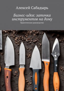 Книга "Бизнес-идея: заточка инструментов на дому. Практическое руководство" – Алексей Сабадырь