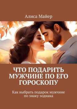 Книга "Что подарить мужчине по его гороскопу. Как выбрать подарок мужчине по знаку зодиака" – Алиса Майер