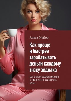 Книга "Как проще и быстрее зарабатывать деньги каждому знаку зодиака. Как знакам зодиака быстро и эффективно заработать денег" – Алиса Майер