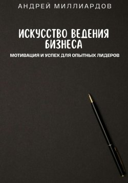 Книга "Искусство ведения бизнеса. Мотивация и успех для опытных лидеров" – Андрей Миллиардов, 2024