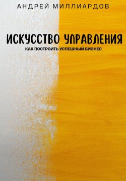 Книга "Искусство управления. Как построить успешный бизнес" – Андрей Миллиардов, 2024