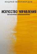 Искусство управления. Как построить успешный бизнес (Андрей Миллиардов, 2024)