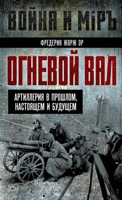 Книга "Огневой вал. Артиллерия в прошлом, настоящем и будущем" {Война и мир (Алгоритм)} – Фредерик Жорж Эр