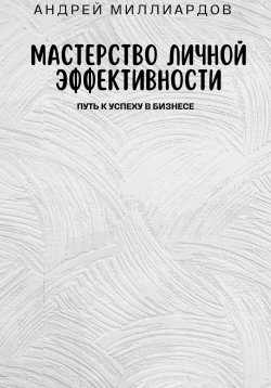 Книга "Мастерство Личной Эффективности. Путь к Успеху в Бизнесе" – Андрей Миллиардов, 2024