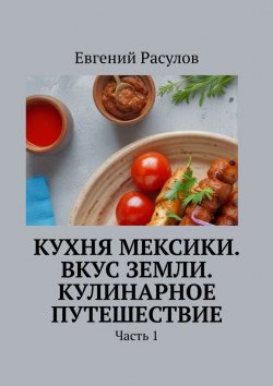 Книга "Кухня Мексики. Вкус Земли. Кулинарное путешествие. Часть 1" – Евгений Расулов