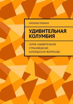 Книга "Удивительная Колумбия. Серия «Удивительное страноведение. Калейдоскоп вопросов»" – Наталья Ильина