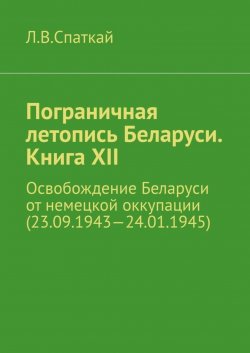 Книга "Пограничная летопись Беларуси. Книга XII. Освобождение Беларуси от немецкой оккупации (23.09.1943—24.01.1945)" {Пограничная летопись Беларуси} – Леонид Спаткай