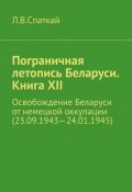 Пограничная летопись Беларуси. Книга XII. Освобождение Беларуси от немецкой оккупации (23.09.1943—24.01.1945) (Леонид Спаткай)