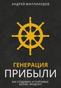 Книга "Генерация Прибыли. Как Создавать Устойчивые Бизнес-Модели?" – Андрей Миллиардов, 2024