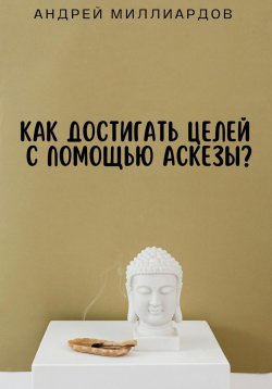 Книга "Как достигать целей с помощью аскезы?" – Андрей Миллиардов, 2024