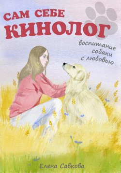 Книга "Сам себе кинолог. Воспитание собаки с любовью" – Елена Савкова, 2024