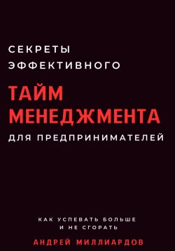 Книга "Секреты эффективного тайм-менеджмента для предпринимателей. Как успевать больше и не сгорать" – Андрей Миллиардов, 2024