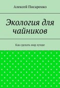 Экология для чайников. Как сделать мир лучше (Алексей Писаренко)