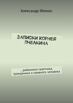 Книга "Записки Корнея Пчелкина. …районного газетчика, гражданина и наивного человека" – Александр Феликс