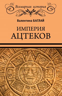 Книга "Империя ацтеков. Таинственные ритуалы древних мексиканцев" {Всемирная история (Вече)} – Валентина Баглай, 2020