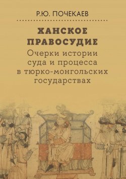 Книга "Ханское правосудие. Очерки истории суда и процесса в тюрко-монгольских государствах: От Чингис-хана до начала XX века / Монография" – Роман Почекаев, 2024