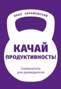 Качай продуктивность. Самоучитель для руководителя (Иван Абрамовский)