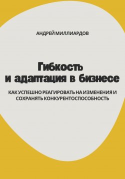 Книга "Гибкость и адаптация в бизнесе. Как успешно реагировать на изменения и сохранять конкурентоспособность" – Андрей Миллиардов, 2024