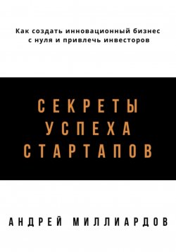 Книга "Секреты успеха стартапов. Как создать инновационный бизнес с нуля и привлечь инвесторов" – Андрей Миллиардов, 2024
