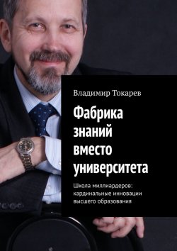 Книга "Фабрика знаний вместо университета. Школа миллиардеров: кардинальные инновации высшего образования" – Владимир Токарев