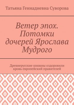 Книга "Ветер эпох. Потомки дочерей Ярослава Мудрого. Древнерусские княжны оздоровили кровь европейский правителей" – Татьяна Суворова