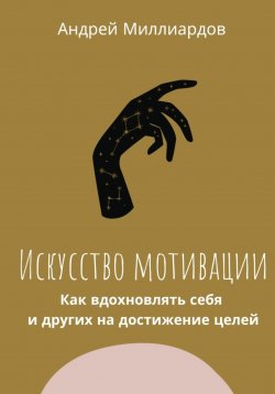 Книга "Искусство мотивации. Как вдохновлять себя и других на достижение целей" – Андрей Миллиардов, 2024