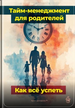 Книга "Тайм-менеджмент для родителей: Как всё успеть" – Артем Демиденко, 2024