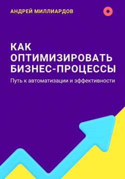 Книга "Как оптимизировать бизнес-процессы. Путь к автоматизации и эффективности" – Андрей Миллиардов, 2024