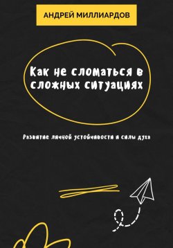 Книга "Как не сломаться в сложных ситуациях. Развитие личной устойчивости и силы духа" – Андрей Миллиардов, 2025