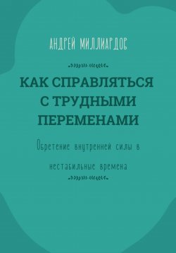 Книга "Как справляться с трудными переменами. Обретение внутренней силы в нестабильные времена" – Андрей Миллиардов, 2025