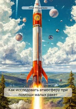 Книга "Как исследовать атмосферу при помощи малых ракет" – Илья Мешалкин, 2025