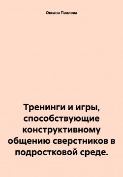 Книга "Тренинги и игры, способствующие конструктивному общению сверстников в подростковой среде." – Оксана Павлова, 2025