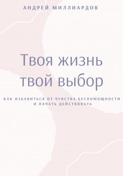 Книга "Твоя жизнь – твой выбор. Как избавиться от чувства беспомощности и начать действовать" – Андрей Миллиардов, 2025